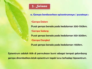 2. Seisme

                   a. Gempa berdasarkan episentrumnya / pusatnya :

                   •Gempa Dalam
                   Pusat gempa berada pada kedalaman 300-700km.
                   •Gempa Sedang
                   Pusat gempa berada pada kedalaman 100-300km.
                   •Gempa Dangkal
                   Pusat gempa berada pada kedalaman >100km.


Episentrum adalah titik di permukaan bumi sebagai tempat gelombang
gempa dirambatkan.letak episentrum tegak lurus terhadap hiposentrum.
 