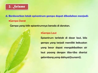 2. Seisme

d. Berdasarkan letak episentrum gempa dapat dibedakan menjadi:
  •Gempa Darat
   Gempa yang titik episentrumnya berada di daratan.

                            •Gempa Laut
                            Episentrum terletak di dasar laut, bila
                            gempa yang terjadi memiliki kekuatan
                            yang besar dapat mengakibatkan air
                            laut pasang dengan tiba-tiba disertai
                            gelombang yang dahsyat(tsunami).
 