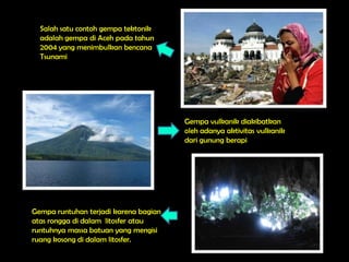 Salah satu contoh gempa tektonik
  adalah gempa di Aceh pada tahun
  2004 yang menimbulkan bencana
  Tsunami




                                       Gempa vulkanik diakibatkan
                                       oleh adanya aktivitas vulkanik
                                       dari gunung berapi




Gempa runtuhan terjadi karena bagian
atas rongga di dalam litosfer atau
runtuhnya massa batuan yang mengisi
ruang kosong di dalam litosfer.
 