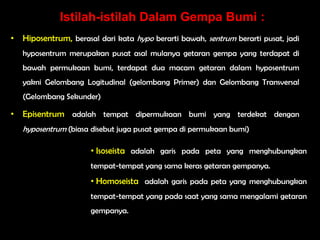 Istilah-istilah Dalam Gempa Bumi :
• Hiposentrum, berasal dari kata hypo berarti bawah, sentrum berarti pusat, jadi
   hyposentrum merupakan pusat asal mulanya getaran gempa yang terdapat di
   bawah permukaan bumi, terdapat dua macam getaran dalam hyposentrum
   yakni Gelombang Logitudinal (gelombang Primer) dan Gelombang Transversal
   (Gelombang Sekunder)

• Episentrum adalah tempat dipermukaan bumi yang terdekat dengan
   hyposentrum (biasa disebut juga pusat gempa di permukaan bumi)

                      • Isoseista adalah garis pada peta yang menghubungkan
                      tempat-tempat yang sama keras getaran gempanya.
                      • Homoseista adalah garis pada peta yang menghubungkan
                      tempat-tempat yang pada saat yang sama mengalami getaran
                      gempanya.
 