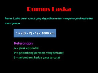 Rumus Laska
Rumus Laska dalah rumus yang digunakan untuk mengukur jarak episentral
suatu gempa.


        ∆ = {(S - P) - 1} x 1000 km


       Keterangan :
       ∆ = jarak episentral
       P = gelombang pertama yang tercatat
       S = gelombang kedua yang tercatat
 