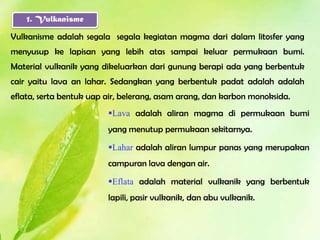 1. Vulkanisme

Vulkanisme adalah segala segala kegiatan magma dari dalam litosfer yang
menyusup ke lapisan yang lebih atas sampai keluar permukaan bumi.
Material vulkanik yang dikeluarkan dari gunung berapi ada yang berbentuk
cair yaitu lava an lahar. Sedangkan yang berbentuk padat adalah adalah
eflata, serta bentuk uap air, belerang, asam arang, dan karbon monoksida.
                         Lava adalah aliran magma di permukaan bumi
                         yang menutup permukaan sekitarnya.

                         Lahar adalah aliran lumpur panas yang merupakan
                         campuran lava dengan air.

                         Eflata adalah material vulkanik yang berbentuk
                         lapili, pasir vulkanik, dan abu vulkanik.
 