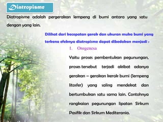 Diatropisme
Diatropisme adalah pergerakan lempeng di bumi antara yang satu
dengan yang lain.

                    Dilihat dari kecepatan gerak dan ukuran muka bumi yang
                    terkena efeknya diatropisme dapat dibedakan menjadi :
                                1.   Orogenesa

                                Yaitu proses pembentukan pegunungan,

                                proses tersebut    terjadi akibat adanya

                                gerakan – gerakan kerak bumi (lempeng

                                litosfer)   yang   saling   mendekat   dan

                                bertumbukan satu sama lain. Contohnya

                                rangkaian pegunungan lipatan Sirkum

                                Pasifik dan Sirkum Mediterania.
 