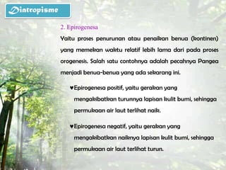 Diatropisme
              2. Epirogenesa
              Yaitu proses penurunan atau penaikan benua (kontinen)
              yang memekan waktu relatif lebih lama dari pada proses
              orogenesis. Salah satu contohnya adalah pecahnya Pangea
              menjadi benua-benua yang ada sekarang ini.

                   Epirogenesa positif, yaitu gerakan yang
                   mengakibatkan turunnya lapisan kulit bumi, sehingga
                   permukaan air laut terlihat naik.

                   Epirogenesa negatif, yaitu gerakan yang
                   mengakibatkan naiknya lapisan kulit bumi, sehingga
                   permukaan air laut terlihat turun.
 
