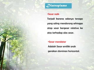 Diatropisme

•Sesar naik
Terjadi karena adanya tenaga
yang saling mendorong sehingga
atap sesar bergeser relative ke
atas terhadap alas sesar.


 •Sesar mendatar
 Adalah Sesar emiliki arah
 gerakan dominan horizontal.
 