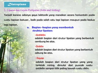 Diatropisme
2. Lipatan dan Gejala Perlipatan (folds and folding)
Terjadi karena adanya gaya tektonik yang menekan secara horisontaln pada
suatu lapisan batuan , baik pada salah satu tepi lapisan maupun pada kedua
tepi lapisan.
                     a. Bagian -bagian yang membentuk
                        struktur lipatan:
                            -Antikilin
                            adalah bagian dari strutur lipatan yang berbentuk
                            cembung ke atas.
                            -Sinklin
                            adalah bagian dari strutur lipatan yang berbentuk
                            cekung ke atas.
                             -Sayap
                             adalah bagian dari strutur lipatan yang yang
                             terletak miring, dimulai dari puncak suatu
                             antikilin sampai titik paling bawah suatu siklin.
 