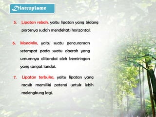 Diatropisme

5.   Lipatan rebah, yaitu lipatan yang bidang
     porosnya sudah mendekati horizontal.

6.   Monoklin, yaitu suatu pencuraman
     setempat pada suatu daerah yang
     umumnya diitandai oleh kemiringan
     yang sangat landai.

7.   Lipatan terbuka, yaitu lipatan yang
     masih memiliki potensi untuk lebih
     melengkung lagi.
 