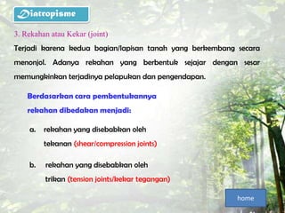 Diatropisme
3. Rekahan atau Kekar (joint)
Terjadi karena kedua bagian/lapisan tanah yang berkembang secara
menonjol. Adanya rekahan yang berbentuk sejajar dengan sesar
memungkinkan terjadinya pelapukan dan pengendapan.

    Berdasarkan cara pembentukannya
    rekahan dibedakan menjadi:

    a.   rekahan yang disebabkan oleh
         tekanan (shear/compression joints)

    b.   rekahan yang disebabkan oleh
         trikan (tension joints/kekar tegangan)

                                                          home
 