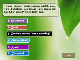 Tenaga Eksogen proses eksogen adalah proses
yang disebabkan oleh tenaga yang berasal dari
luar tubuh bumi. Proses ini terdiri dari :


   1. Pelapukan

   2. Erosi

   3. Gerakan massa (mass wasting)

   4. Sedimentasi

   5. Karst

   6. Denudasi
                                                awal
 