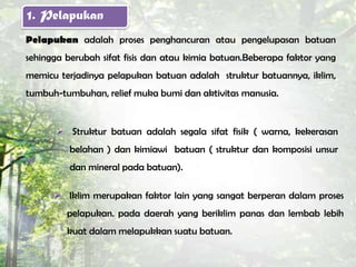 1. Pelapukan
Pelapukan adalah proses penghancuran atau pengelupasan batuan
sehingga berubah sifat fisis dan atau kimia batuan.Beberapa faktor yang
memicu terjadinya pelapukan batuan adalah struktur batuannya, iklim,
tumbuh-tumbuhan, relief muka bumi dan aktivitas manusia.


        Struktur batuan adalah segala sifat fisik ( warna, kekerasan
          belahan ) dan kimiawi batuan ( struktur dan komposisi unsur
          dan mineral pada batuan).

       Iklim merupakan faktor lain yang sangat berperan dalam proses
         pelapukan. pada daerah yang beriklim panas dan lembab lebih
         kuat dalam melapukkan suatu batuan.
 