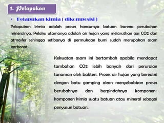 1. Pelapukan
• Pelapukan kimia ( dikomposisi )
Pelapukan kimia adalah proses hancurnya batuan karena perubahan
mineralnya. Pelaku utamanya adalah air hujan yang melarutkan gas CO2 dari
atmosfer sehingga setibanya di permukaan bumi sudah merupakan asam
karbonat.

                     Kekuatan asam ini bertambah apabila mendapat
                     tambahan     CO2   lebih   banyak   dari    peruraian
                     tanaman oleh bakteri. Proses air hujan yang bereaksi
                     dengan batu gamping akan menyebabkan proses
                     berubahnya      dan    berpindahnya        komponen-
                     komponen kimia suatu batuan atau mineral sebagai
                     penyusun batuan.
 