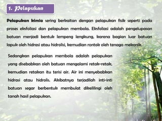 1. Pelapukan
Pelapukan kimia sering berkaitan dengan pelapukan fisik seperti pada
proses eksfoliasi dan pelapukan membola. Eksfoliasi adalah pengelupasan
batuan menjadi bentuk lempeng lengkung, karena bagian luar batuan
lapuk oleh hidrasi atau hidrolisi, kemudian rontok oleh tenaga mekanik.

Sedangkan pelapukan membola adalah pelapukan
yang disebabkan oleh batuan mengalami retak-retak,
kemudian retakan itu terisi air. Air ini menyebabkan
hidrasi atau hidrolis. Akibatnya terjadilah inti-inti
batuan segar berbentuk membulat dikelilingi oleh
tanah hasil pelapukan.
 