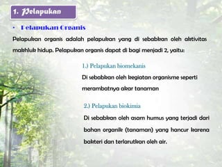 1. Pelapukan
• Pelapukan Organis
Pelapukan organis adalah pelapukan yang di sebabkan oleh aktivitas
makhluk hidup. Pelapukan organis dapat di bagi menjadi 2, yaitu:

                         1.) Pelapukan biomekanis
                         Di sebabkan oleh kegiatan organisme seperti
                         merambatnya akar tanaman

                          2.) Pelapukan biokimia
                          Di sebabkan oleh asam humus yang terjadi dari
                          bahan organik (tanaman) yang hancur karena
                          bakteri dan terlarutkan oleh air.
 