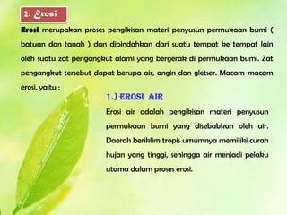 2. Erosi
Erosi merupakan proses pengikisan materi penyusun permukaan bumi (
batuan dan tanah ) dan dipindahkan dari suatu tempat ke tempat lain
oleh suatu zat pengangkut alami yang bergerak di permukaan bumi. Zat
pengangkut tersebut dapat berupa air, angin dan gletser. Macam-macam
erosi, yaitu :
                      1.) Erosi air
                      Erosi air adalah pengikisan materi penyusun
                      permukaan bumi yang disebabkan oleh air.
                      Daerah beriklim tropis umumnya memiliki curah
                      hujan yang tinggi, sehingga air menjadi pelaku
                      utama dalam proses erosi.
 