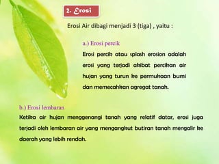 2. Erosi

                     Erosi Air dibagi menjadi 3 (tiga) , yaitu :

                           a.) Erosi percik
                           Erosi percik atau splash erosion adalah
                           erosi yang terjadi akibat percikan air
                           hujan yang turun ke permukaan bumi
                           dan memecahkan agregat tanah.


b.) Erosi lembaran
Ketika air hujan menggenangi tanah yang relatif datar, erosi juga
terjadi oleh lembaran air yang mengangkut butiran tanah mengalir ke
daerah yang lebih rendah.
 