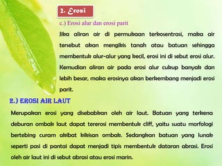 2. Erosi
                    c.) Erosi alur dan erosi parit
                    Jika aliran air di permukaan terkosentrasi, maka air
                    tersebut akan mengikis tanah atau batuan sehingga
                    membentuk alur-alur yang kecil, erosi ini di sebut erosi alur.
                    Kemudian aliran air pada erosi alur cukup banyak dan
                    lebih besar, maka erosinya akan berkembang menjadi erosi
                    parit.
2.) Erosi air laut
Merupakan erosi yang disebabkan oleh air laut. Batuan yang terkena
deburan ombak laut dapat tererosi membentuk cliff, yaitu suatu morfologi
bertebing curam akibat kikisan ombak. Sedangkan batuan yang lunak
seperti pasi di pantai dapat menjadi tipis membentuk dataran abrasi. Erosi
oleh air laut ini di sebut abrasi atau erosi marin.
 
