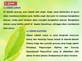 2. Erosi
3.) Erosi angin
Di daerah gunung, erosi terjadi oleh angin. Angin yang berhembus di gurun
akan membawa butiran pasir, ketika angin dan pasir ini menerpa bongkahan
batuan, maka pasir tersebut akan mengikis bongkahan batuan. Bongkahan
batuan yang terkikis relatif di bagian bawahnya, sehingga akan membentuk
batu jamur.
                      4.) Erosi gletser
                      Gletser adalah massa es yang bergerak menuruni
                      lereng dan biasanya hanya terjadi di daerah-daerah
                      lintang tinggi dan puncak gunung yang tinggi seperti
                      Himalaya,    Pegunungan      Alphina    dan    Gunung
                      Jayawijayadi Papua.Erosi yang di akibatkan oleh
                      gletser di sebut glasiasi. Endapannya di sebut moraine.
 