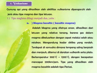 1. Vulkanisme

Gunung api yang dihasilkan oleh aktifitas vulkanisme dipengaruhi oleh
jenis atau tipe magma dan tipe letusan.
1.) Tipe maghma dibagi menjadi dua, yaitu :
                 a. ) Magma basaltic ( basaltic magma)
                      Adalah Magma yang sifatnya encer, dihasilkan dari
                     letusan yang relative tenang, karena gas dalam
                     magma dikeluarkan dengan cepat melalui celah atau
                     retakan. Mengandung kadar siklika yang rendah.
                     Terdapat di samudra dimana lempeng saling berpisah
                     dan menjauh, ditemui di daratan vulkanik serta plato.
                     Bertemperatur 900`C – 1200`C, dengan kecepatan
                     mencapai 200km/jam. Tipe yang dihasilkan oleh
                     magma basaltik adalah tipe Perisai.
 