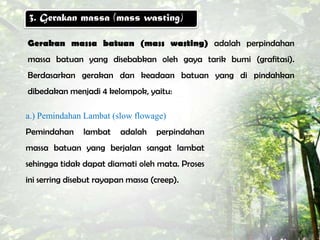 3. Gerakan massa (mass wasting)

Gerakan massa batuan (mass wasting) adalah perpindahan
massa batuan yang disebabkan oleh gaya tarik bumi (grafitasi).
Berdasarkan gerakan dan keadaan batuan yang di pindahkan
dibedakan menjadi 4 kelompok, yaitu:

a.) Pemindahan Lambat (slow flowage)
Pemindahan     lambat    adalah    perpindahan
massa batuan yang berjalan sangat lambat
sehingga tidak dapat diamati oleh mata. Proses
ini serring disebut rayapan massa (creep).
 
