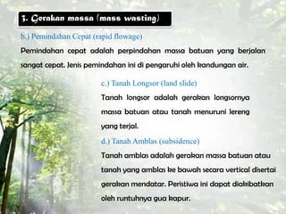 3. Gerakan massa (mass wasting)
b.) Pemindahan Cepat (rapid flowage)
Pemindahan cepat adalah perpindahan massa batuan yang berjalan
sangat cepat. Jenis pemindahan ini di pengaruhi oleh kandungan air.

                       c.) Tanah Longsor (land slide)
                       Tanah longsor adalah gerakan longsornya
                       massa batuan atau tanah menuruni lereng
                       yang terjal.
                       d.) Tanah Amblas (subsidence)
                       Tanah amblas adalah gerakan massa batuan atau
                       tanah yang amblas ke bawah secara vertical disertai
                       gerakan mendatar. Peristiwa ini dapat diakibatkan
                       oleh runtuhnya gua kapur.
 
