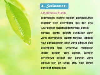 4. Sedimentasi
b.)Sedimentasi Marine
Sedimentasi marine adalah pembentukan
endapan oleh gelombang laut dan arus
susur pantai, seperti pada tanggul pantai.
Tanggul pantai adalah gundukan pasir
yang memanjang seperti tanggul sebagai
hasil pengendapan pasir yang dibawa oleh
gelombang     laut,    umumnya          membujur
sejajar   dengan      garis   pantai.     Sumber
dimensinya berasal dari daratan yang
dibawa oleh air sungai atau hasil abrasi
pantai di tempat lain.
 