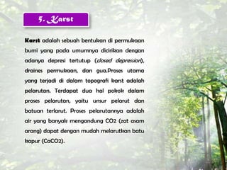 5. Karst

Karst adalah sebuah bentukan di permukaan
bumi yang pada umumnya dicirikan dengan
adanya depresi tertutup (closed depression),
draines permukaan, dan gua.Proses utama
yang terjadi di dalam topografi karst adalah
pelarutan. Terdapat dua hal pokok dalam
proses pelarutan, yaitu unsur pelarut dan
batuan terlarut. Proses pelarutannya adalah
air yang banyak mengandung CO2 (zat asam
arang) dapat dengan mudah melarutkan batu
kapur (CaCO2).
 
