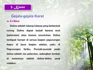 5. Karst


a. Dolina
     Dolina adalah lubang-lubang yang berbentuk
corong. Dolina dapat terjadi karena erosi
(pelarutan) atau karena reruntuhan. Dolina
terdapat hampir di semua bagian pegunungan
kapur     di   Jawa    bagian    selatan,   yaitu   di
Pegunungan        Seribu.   Puncak-puncak       pada
dolina adalah sisa pelarutan, sedangkan lembah
di    antaranya       adalah    dolina-dolina   yang
melebur.
 