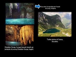 Gua dan Sungai Bawah Tanah
                                                  di Luray, Virginia




                                                   Ťažká dolina di Tatras,
                                                         Slovakia.


Cheddar Gorge, Sungai bawah tanah yg
terletak di jurang Cheddar Gorge, Inggris
 