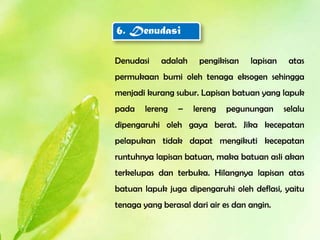 6. Denudasi

Denudasi    adalah    pengikisan    lapisan    atas
permukaan bumi oleh tenaga eksogen sehingga
menjadi kurang subur. Lapisan batuan yang lapuk
pada    lereng   –   lereng   pegunungan      selalu
dipengaruhi oleh gaya berat. Jika kecepatan
pelapukan tidak dapat mengikuti kecepatan
runtuhnya lapisan batuan, maka batuan asli akan
terkelupas dan terbuka. Hilangnya lapisan atas
batuan lapuk juga dipengaruhi oleh deflasi, yaitu
tenaga yang berasal dari air es dan angin.
 