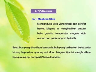 1. Vulkanisme


                b. ) Maghma Silica
                    Mengandung silica yang tinggi dan bersifat
                    kental. Magma ini menghasilkan batuan
                    beku granitic. temperatur magma lebih
                    rendah dari pada magma balastik.


Bentukan yang dihasilkan berupa kubah yang berbentuk bulat pada
lubang kepundan. gunung api Maar. Magma tipe ini menghasilkan
tipe gunung api Komposit/Strato dan Maar.
 