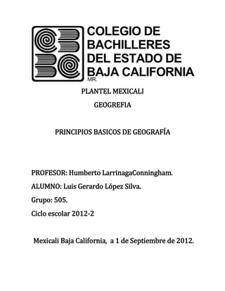 PLANTEL MEXICALI
                   GEOGREFIA


       PRINCIPIOS BASICOS DE GEOGRAFÍA




PROFESOR: Humberto LarrinagaConningham.
ALUMNO: Luis Gerardo López Silva.
Grupo: 505.
Ciclo escolar 2012-2


Mexicali Baja California, a 1 de Septiembre de 2012.
 