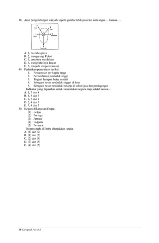10 |Geografi Paket A
48. Arah pengembangan wilayah seperti gambar lebih pesat ke arah angka ... karena.....
A. 1, daerah agraris
B. 2, mengurangi Polusi
C. 3, tanahnya masih luas
D. 4, transportasinya lancar
E. 5, menjadi tempat rekreasi
49. Perhatikan pernyataan berikut!
1. Pendapatan per kapita tinggi
2. Pertumbuhan penduduk tinggi
3. Tingkat harapan hidup rendah
4. Sebagian besar penduduk tinggal di kota
5. Sebagian besar penduduk bekerja di sektor jasa dan perdagangan
Indikator yang digunakan untuk menentukan negara maju adalah nomor....
A. 1, 3 dan 4
B. 1, 4 dan 5
C. 2, 3 dan 4
D. 2, 4 dan 5
E. 3, 4 dan 5
50. Negara di kawasan Eropa:
(1) Belgia
(2) Portugal
(3) Jerman
(4) Bulgaria
(5) Perancis
Negara maju di Eropa ditunjukkan angka
A. (1) dan (2)
B. (1) dan (3)
C. (2) dan (4)
D. (3) dan (5)
E. (4) dan (5)
 