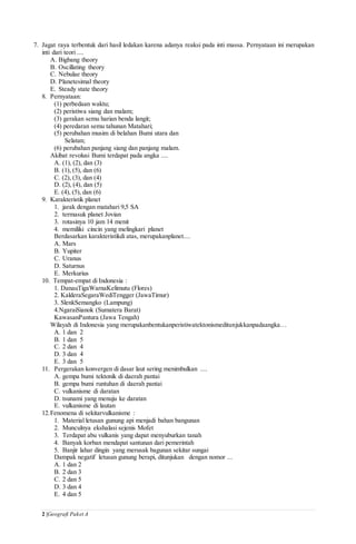2 |Geografi Paket A
7. Jagat raya terbentuk dari hasil ledakan karena adanya reaksi pada inti massa. Pernyataan ini merupakan
inti dari teori ....
A. Bigbang theory
B. Oscillating theory
C. Nebulae theory
D. Planetesimal theory
E. Steady state theory
8. Pernyataan:
(1) perbedaan waktu;
(2) peristiwa siang dan malam;
(3) gerakan semu harian benda langit;
(4) peredaran semu tahunan Matahari;
(5) perubahan musim di belahan Bumi utara dan
Selatan;
(6) perubahan panjang siang dan panjang malam.
Akibat revolusi Bumi terdapat pada angka ....
A. (1), (2), dan (3)
B. (1), (5), dan (6)
C. (2), (3), dan (4)
D. (2), (4), dan (5)
E. (4), (5), dan (6)
9. Karakteristik planet
1. jarak dengan matahari 9,5 SA
2. termasuk planet Jovian
3. rotasinya 10 jam 14 menit
4. memiliki cincin yang melingkari planet
Berdasarkan karakteristikdi atas, merupakanplanet....
A. Mars
B. Yupiter
C. Uranus
D. Saturnus
E. Merkurius
10. Tempat-empat di Indonesia :
1. DanauTigaWarnaKelimutu (Flores)
2. KalderaSegaraWediTengger (JawaTimur)
3. SlenkSemangko (Lampung)
4.NgaraiSianok (Sumatera Barat)
KawasanPantura (Jawa Tengah)
Wilayah di Indonesia yang merupakanbentukanperistiwatektonismeditunjukkanpadaangka…
A. 1 dan 2
B. 1 dan 5
C. 2 dan 4
D. 3 dan 4
E. 3 dan 5
11. Pergerakan konvergen di dasar laut sering menimbulkan ....
A. gempa bumi tektonik di daerah pantai
B. gempa bumi runtuhan di daerah pantai
C. vulkanisme di daratan
D. tsunami yang menuju ke daratan
E. vulkanisme di lautan
12.Fenomena di sekitarvulkanisme :
1. Material letusan gunung api menjadi bahan bangunan
2. Munculnya ekshalasi sejenis Mofet
3. Terdapat abu vulkanis yang dapat menyuburkan tanah
4. Banyak korban mendapat santunan dari pemerintah
5. Banjir lahar dingin yang merusak bagunan sekitar sungai
Dampak negatif letusan gunung berapi, ditunjukan dengan nomor ...
A. 1 dan 2
B. 2 dan 3
C. 2 dan 5
D. 3 dan 4
E. 4 dan 5
 