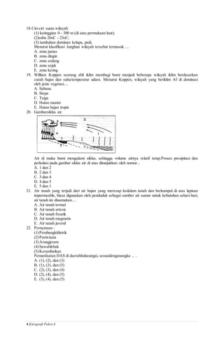 4 |Geografi Paket A
18.Ciri-ciri suatu wilayah:
(1) ketinggian 0 - 300 m (di atas permukaan laut);
(2)suhu 26oC - 23oC;
(3) tumbuhan dominan kelapa, padi.
Menurut klasifikasi Junghun wilayah tersebut termasuk ....
A. zona panas
B. zona dingin
C. zona sedang
D. zona sejuk
E. zona kering
19. William Koppen seorang ahli iklim membagi bumi menjadi beberapa wilayah iklim berdasarkan
curah hujan dan suhu/temperatur udara. Menurut Koppen, wilayah yang beriklim Af di dominasi
oleh jenis vegetasi....
A. Sabana
B. Stepa
C. Taiga
D. Hutan musim
E. Hutan hujan tropis
20. Gambarsiklus air.
Air di muka bumi mengalami siklus, sehingga volume airnya relatif tetap.Proses presipitasi dan
perkolasi pada gambar siklus air di atas ditunjukkan oleh nomor...
A. 1 dan 2
B. 2 dan 3
C. 3 dan 4
D. 4 dan 5
E. 5 dan 1
21. Air tanah yang terjadi dari air hujan yang meresap kedalam tanah dan berkumpul di atas lapisan
impermeable, biasa digunakan oleh penduduk sebagai sumber air sumur untuk kebutuhan sehari-hari,
air tanah ini dinamakan....
A. Air tanah termal
B. Air tanah artesis
C. Air tanah freatik
D. Air tanah magmatis
E. Air tanah juvenil
22. Pernyataan :
(1)Pembangkitlistrik
(2)Pariwisata
(3)Arungjeram
(4)Sawahlebak
(5)Kerambaikan
Pemanfaatan DAS di daerahhulusungai, sesuaidenganangka ... .
A. (1), (2), dan (3)
B. (1), (3), dan (5)
C. (2), (3), dan (4)
D. (2), (4), dan (5)
E. (3), (4), dan (5)
 