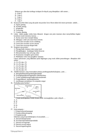 7 |Geografi Paket A
Sebaran gas alam dan tembaga terdapat di wilayah yang ditunjukkan oleh nomor....
A. 4 dan 5
B. 3 dan 4
C. 2 dan 3
D. 2 dan 3
E. 1 dan 5
32. Konsep kearifan lokal yang ada pada masyarakat Jawa Barat dalam hal sistem pertanian adalah... .
A. Ngaris gunung
B. Nyabuk gunung
C. Sengkedan
D. Terasering
E. Countur planting
33. Lahan dalam jangka waktu lama ditanami dengan satu jenis tanaman akan menyebabkan tingkat
kesuburan tanah menurun, karena ... .
A. Semua unsur hara menjadi hilang
B. Hilangnya salah satu unsur hara tertentu
C. Unsur hara tersedia secara seimbang
D. Unsur hara tersebar secara merata
E. Unsur hara terserap dengan baik
34. Kegiatan masyarakat :
1) Memperbaiki drainase alam yang rusak
2) Menghilangkan kandungan bahan beracun
3) Menyelamatkan top soil yang subur
4) Penanaman mengikuti garis kontur
5) Melakukan rotasi atau pergiliran tanaman
Upaya pelestarian yang dilakukan pada lingkungan yang rusak akibat penambangan ditunjukan oleh
nomor… .
A. (1), (2), dan (3)
B. (1), (2), dan (5)
C. (1), (3), dan (4)
D. (2), (4), dan (5)
E. (3), (4), dan (5)
35. Aktifitasmanusia yang menerapkan prinsip pembangunanberkelanjutan, yaitu ...
A. Mengubahhutandenganladangberpindah
B. Penangkapanikanmenggunakan pukatharimau
C. Usaha tanitidakmengurangikeragamanalamiah
D. Pengambilanair tanahtanpabatasan
E. membangun pemukiman di sempadan sungai
36. Perhatikan peta berikut !
Untuk menempatkan Pabrik Semen, lebih memungkinkan pada wilayah ... .
A. A
B. B
C. C
D. D
E. E
37. Jenis-jenispeta :
1. PetapersebaranGunungapi
2. Petadaerahbataslempeng
3. Petajalursiesmik
Informasi yang di perolehdaripeta di atasadalah.........
A. Daerah lahanpertanian
B. Persebaranpemukimanpemduduk
C. Daerah rawangempa
D. Daerah rawanLongsor
E. Daerah hujanOrografis
 