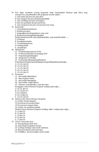 8 |Geografi Paket A
38. Peta dapat membantu seorang pengusaha untuk menempatkan bisnisnya pada lokasi yang
strategis.Peta yang dibutuhkan oleh pengusaha tersebut adalah ....
A. peta kontur dan peta tata guna lahan
B. peta topografi dan peta pemukimanpenduduk
C. peta curahhujan dan peta transmigrasi
D. peta tata gunalahan dan peta pariwisata
E. peta transportasi dan peta rencanaumum tata ruang
39. Karateristik :
1. Ukurandanjarakrumahsama
2. bentuknyaseragam
3. Jaringanjikateraturdenganukuran yang sama
4. Berderetteraturmengikutijaringanjalan
Berdasarkankarateristik yang tampakpadaobjek, yang tergambaradalah.......
A. Perkotaan
B. Komplekperumahan
C. Pemukimanpedesaan
D. Gedungsekolah
E. pergudangan
40. Manfaatcitra :
(1) Pengamatanpasangsurut air laut
(2) Pemetaansedimentasi di sepanjang DAS
(3) Pengamatangelombanglaut
(4) Mengetahui Up Welling
(5) Pemetaanperubahanpantaiakibatabrasi
PemanfaatancitrainderajauntukbidangOseanografiditunjukkanpadaangka… .
A. (1), (2), dan (4)
B. (1), (2), dan (5)
C. (1), (3), dan (4)
D. (2), (3), dan (5)
E. (3), (4), dan (5)
41. Pernyataan:
(1) data mudah diperbaharui;
(2) biaya kegiatan murah;
(3) data mudah dimanipulasi;
(4) hasil analisis mudah dibawa;
(5) informasi yang dihasilkan cepat dan tepat.
Keunggulan sistem Informasi Geografis terdapat pada angka ....
A. (l), (2), dan (3)
B. (1), (3),dan (5)
C.(2), (3),dan(4)
D. (2), (3),dan (5)
E. (3), (4), dan (5)
42. Informasi data Sistem lnformasi Geografis:
(1) Analisis bentuk topografi;
(2) Inventarisasi kesesuaian lahan;
(3) Perencanaan tataguna lahan;
(4) Analisis rute perjalanan logistik.
Manfaat Sistem Informasi Geografis di bidang militer terdapat pada angka ....
A. (1) dan (2)
B. (1) dan (3)
C. (2) dan (3)
D. (2) dan (4)
E. (1) dan (4)
43. Ciri-ciri masyarakat desa :
(1) Ketergantungan pada alam;
(2) Adat-istiadat mengalami transisi;
(3) Lembaga-lembaga sosial masih sederhana;
(4) Mata pencaharian mulai heterogen;
(5) Pendidikan dan keterampilan masih rendah.
 