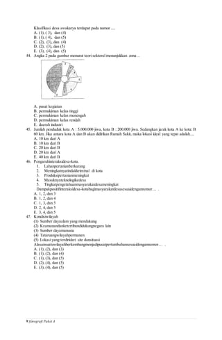 9 |Geografi Paket A
Klasifikasi desa swakarya terdapat pada nomor ....
A. (1), ( 3), dan (4)
B. (1), ( 4), dan (5)
C. (2), (3), dan (4)
D. (2), (3), dan (5)
E. (3), (4), dan (5)
44. Angka 2 pada gambar menurut teori sektoral menunjukkan zona ..
A. pusat kegiatan
B. permukiman kelas tinggi
C. permukiman kelas menengah
D. permukiman kelas rendah
E. daerah industri
45. Jumlah penduduk kota A : 5.000.000 jiwa, kota B : 200.000 jiwa. Sedangkan jarak kota A ke kota: B
60 km. Jika antara kota A dan B akan didirikan Rumah Sakit, maka lokasi ideal yang tepat adalah....
A. 10 km dari A
B. 10 km dari B
C. 20 km dari B
D. 20 km dari A
E. 40 km dari B
46. Pengaruhinteraksidesa-kota.
1. Lahanpertanianberkurang
2. Meningkatnyatindakkriminal di kota
3. Produksipertanianmeningkat
4. Masuknyateknologikedesa
5. Tingkatpengetahuanmasyarakatdesameningkat
Dampakpositifinteraksidesa-kotabagimasyarakatdesasesuaidengannomor… .
A. 1, 2, dan 3
B. 1, 2, dan 4
C. 1, 3, dan 5
D. 2, 4, dan 5
E. 3, 4, dan 5
47. Kondisiwilayah
(1) Sumber dayaalam yang mendukung
(2) Keamanandanketertibandidukungnegara lain
(3) Sumber dayamanusia
(4) Tataruangwilayahpermanen
(5) Lokasi yang terdiridari site dansituasi
Alasansuatuwilayahberkembangmenjadipusatpertumbuhansesuaidengannomor… .
A. (1), (2), dan (3)
B. (1), (2), dan (4)
C. (1), (3), dan (5)
D. (2), (4), dan (5)
E. (3), (4), dan (5)
 