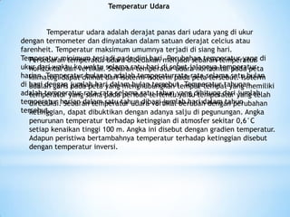 Temperatur Udara
Temperatur udara adalah derajat panas dari udara yang di ukur
dengan termometer dan dinyatakan dalam satuan derajat celcius atau
farenheit. Temperatur maksimum umumnya terjadi di siang hari.
Temperatur minimum terjadi pada dini hari. Perubahan temperatur yang di
ukur dari waktu ke waktu selama satu hari di sebut jalannya temperatur
harian. Temperatur bulanan adalah temperaturrata-rata selama satu bulan
di bagi dengan jumlah hari dalam bulan tersebut. Temperatur tahunan
adalah temperatur rata-rata selama satu tahun yang dihitung dari jumlah
temperatur harian dalam satu tahun dibagi jumlah hari dalam tahun
tersebut.
Persebaran temperatur udara dibedakan menjadi sebaran temperatur
horizontal dan vertikal. Sebaran temperatur udara horizontal pada peta
klimatogi dapat dilihat dari isoterm-isoterm pada peta tersebut. Isoterm
adalah garis pada peta yang menghubungkan tempat-tempat yang memiliki
temperatur yang sama pada periode tertentu yaitu temperatur yang telah
direduksi. Sebaran temperatur udara vertikal berubah dengan perubahan
ketinggian, dapat dibuktikan dengan adanya salju di pegunungan. Angka
penurunan temperatur terhadap ketinggian di atmosfer sekitar 0,6°C
setiap kenaikan tinggi 100 m. Angka ini disebut dengan gradien temperatur.
Adapun peristiwa bertambahnya temperatur terhadap ketinggian disebut
dengan temperatur inversi.
 