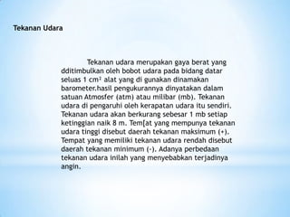 Tekanan Udara
Tekanan udara merupakan gaya berat yang
dditimbulkan oleh bobot udara pada bidang datar
seluas 1 cm² alat yang di gunakan dinamakan
barometer.hasil pengukurannya dinyatakan dalam
satuan Atmosfer (atm) atau milibar (mb). Tekanan
udara di pengaruhi oleh kerapatan udara itu sendiri.
Tekanan udara akan berkurang sebesar 1 mb setiap
ketinggian naik 8 m. Tem[at yang mempunya tekanan
udara tinggi disebut daerah tekanan maksimum (+).
Tempat yang memiliki tekanan udara rendah disebut
daerah tekanan minimum (-). Adanya perbedaan
tekanan udara inilah yang menyebabkan terjadinya
angin.
 