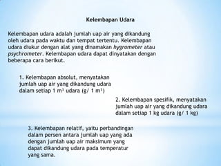 Kelembapan Udara
Kelembapan udara adalah jumlah uap air yang dikandung
oleh udara pada waktu dan tempat tertentu. Kelembapan
udara diukur dengan alat yang dinamakan hygrometer atau
psychrometer. Kelembapan udara dapat dinyatakan dengan
beberapa cara berikut.
1. Kelembapan absolut, menyatakan
jumlah uap air yang dikandung udara
dalam setiap 1 m³ udara (g/ 1 m³)
2. Kelembapan spesifik, menyatakan
jumlah uap air yang dikandung udara
dalam setiap 1 kg udara (g/ 1 kg)
3. Kelembapan relatif, yaitu perbandingan
dalam persen antara jumlah uap yang ada
dengan jumlah uap air maksimum yang
dapat dikandung udara pada temperatur
yang sama.
 