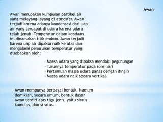 Awan
Awan merupakan kumpulan partikel air
yang melayang-layang di atmosfer. Awan
terjadi karena adanya kondensasi dari uap
air yang terdapat di udara karena udara
telah jenuh. Temperatur dalam keadaan
ini dinamakan titik embun. Awan terjadi
karena uap air dipaksa naik ke atas dan
mengalami penurunan temperatur yang
disebabkan oleh:
- Massa udara yang dipaksa mendaki pegunungan
- Turunnya temperatur pada sore hari
- Pertemuan massa udara panas dengan dingin
- Massa udara naik secara vertikal.
Awan mempunya berbagai bentuk. Namum
demikian, secara umum, bentuk dasar
awan terdiri atas tiga jenis, yaitu sirrus,
kumulus, dan stratus.
 