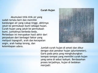 Curah Hujan
Akumulasi titik-titik air yang
sudah terlalu bert dan memiliki
kandungan air yang cukup tinggi, akhirnya
jatuh ke permukaan bumi sebagai hujan.
Curah hujan yang jatuh ke permukaan
bumi, jumlahnya berbeda-beda.
Perbedaan ini merupakan hasil akhir dari
perpaduan dari berbagai faktor yang
meliputi topografi, arah dan kecepatan
angin, arah hadap lereng, dan
kelembapan udara.
Jumlah curah hujan di amati dan dikur
dengan alat penakar hujan (pluviometer).
Garis pada peta yang menghubungkan
tempat-tempat yang memiliki curah hujan
yang sama di sebut isohyet. Berdasarkan
proses terjadinya, hujan di bedakan
menjadi:
 