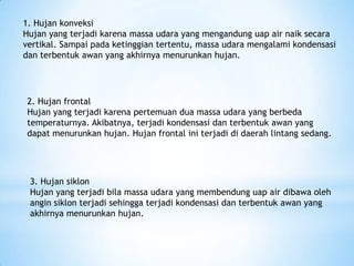 1. Hujan konveksi
Hujan yang terjadi karena massa udara yang mengandung uap air naik secara
vertikal. Sampai pada ketinggian tertentu, massa udara mengalami kondensasi
dan terbentuk awan yang akhirnya menurunkan hujan.
2. Hujan frontal
Hujan yang terjadi karena pertemuan dua massa udara yang berbeda
temperaturnya. Akibatnya, terjadi kondensasi dan terbentuk awan yang
dapat menurunkan hujan. Hujan frontal ini terjadi di daerah lintang sedang.
3. Hujan siklon
Hujan yang terjadi bila massa udara yang membendung uap air dibawa oleh
angin siklon terjadi sehingga terjadi kondensasi dan terbentuk awan yang
akhirnya menurunkan hujan.
 