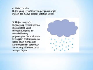 4. Hujan musim
Hujan yang terjadi karena pengaruh angin
muson dan hanya terjadi setahun sekali.
5. Hujan orografis
Hujan yang terjadi karena
massa udarb yang
mengandung uap air
menaiki lereng
pegunungan. Sampai pada
ketinggian tertentu massa
udara akan mengalami
kondensasi dan terbentuk
awan yang akhirnya turun
sebagai hujan.
 