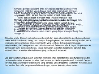 Menurut penelitian para ahli, ketebalan lapisan atmosfer ini
mencapai 1000 km yang diukur dari atas permukaan air laut.
Selain ketebalannya yang besar, lapisan ini juga memiliki berat 6
milyar ton.
Atmosfer sebagai lapisan pelindung bumi memiliki beberapa ciri,
antara lain sebagai berikut.
1. Tidak memiliki warna, tidak berbau, dan tidak memiliki wujud,
hanya bisa dirasakan oleh indra perasa dalam bentuk angin.
2. Memiliki berat, sehingga dapat menyebabkan tekanan.
3. Memiliki sifat dinamis dan elastis yang dapat mengembang dan
mengerut.
Salah satu unsur penting dalam atmosfer adalah uap air.
Uap air (H2O) sangat penting dalam proses cuaca atau
iklim, sebab dapat merubah fase (wujud) menjadi fase
cair, atau fase padat melalui kondensasi dan deposisi. Uap
air merupakan senyawa kimia udara dalam jumlah besar.
Uap air yang terdapat di atmosfer merupakan hasil
penguapan dari laut, danau, kolam, sungai dan transpirasi
tanaman.
Atmosfer selalu dikotori oleh debu yang berasal dari asap, abu vulkanik, pembakaran bahan
bakar, kebakaran hutan, smog, dan lainnya. Smog singkatan dari smoke and fog adalah kabut
tebal yang sering dijumpai di daerah industri yang lembab. Debu dapat menyerap,
memantulkan, dan menghamburkan radiasi matahari. Debu atmosferik dapat disapu turun ke
permukaan bumi oleh curah hujan, tetapi kemudian atmosfer dapat terisi partikel debu
kembali. Debu atmosfer adalah kotoran yang terdapat di atmosfer.
Gas-gas yang terkumpul dalam atmosfer, memiliki sifat, karakteristik, dan fungsinya sendiri.
Lapisan udara atau atmosfer tersebar, baik secara vertikal maupun ke arah horisntal. Secara
vertikal, lapisan atmosfer diberi nama yang berbeda yaitu troposfer, stratosfer, mesosfer, dan
thermosfer. Ada pula yang menambahkan dengan lapisan ionosfer, dan exosfer.
 