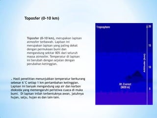 Toposfer (0-10 km), merupakan lapisan
atmosfer terbawah. Lapisan ini
merupakan lapisan yang paling dekat
dengan permukaan bumi dan
mengandung sekitar 80% dari seluruh
massa atmosfer. Temperatur di lapisan
ini berubah dengan sejalan dengan
perubahan ketinggian.
. Hasil penelitian menunjukkan temperatur berkurang
sebesar 6°C setiap 1 km pertambahan ketinggian.
Lapisan ini banyak mengandung uap air dan karbon
dioksida yang memengaruhi peristiwa cuaca di muka
bumi. Di lapisan inilah terbentuknya awan, jatuhnya
hujan, salju, hujan es dan lain-lain.
Toposfer (0-10 km)
 