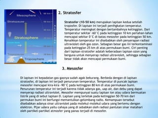 2. Stratosfer
Stratosfer (10-50 km) merupakan lapisan kedua setelah
troposfer. Di lapisan ini terjadi penihgkatan temperatur.
Temperatur meningkat dengan bertambahnya ketinggian. Dari
temperatur sekitar -60°C pada ketinggian 10 km perlahan-lahan
mencapai sekitar 0°C di batas mesosfer pada ketinggian 50 km.
Kenaikkan temperatur ini disebabkan oleh penyerapan radiasi
ultraviolet oleh gas ozon. Sebagian besar gas ini terkontaminasi
pada ketinggian 25 km di atas permukaan bumi. Ciri penting
dari lapisan stratosfer adalah keberadaan lapisan ozon yang
berguna untuk menyerap radiasi ultraviolet, sehingga sebagian
besar tidak akan mencapai permukaan bumi.
3. Mesosfer
Di lapisan ini kepadatan gas-gasnya sudah agak bekurang. Berbeda dengan di lapisan
stratosfer, di lapisan ini terjadi penurunan temperatur. Temperatur di puncak lapisan
mesosfer mencapai kira-kira -90°C pada ketinggian 80 km di atas permukaan bumi.
Penurunan temperatur ini terjadi karena tidak adanya gas, uap air, dan debu yang dapat
menyerap radiasi ultraviolet. Mesosfer mempunyai suatu lapisan ion atau udara bermuatan
listrik yang di sebut lapisan D. Lapisan yang terletak pada ketinggian 50-70 km dari
permukan bumi ini berfungsi memantulkan gelombang radio. Kemampuan tersebut
disebabkan adanya sinar ultraviolet pada molekul-molekul udara yang bertemu dengan
elektron. Pijar udara yaitu cahaya yang di sebabkan oleh radiasi pantulan sinar matahari
oleh partikel-partikel atmosfer yang panas terjadi di mesosfer.
 
