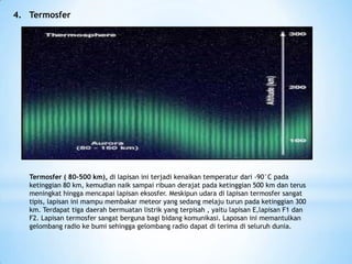 4. Termosfer
Termosfer ( 80-500 km), di lapisan ini terjadi kenaikan temperatur dari -90°C pada
ketinggian 80 km, kemudian naik sampai ribuan derajat pada ketinggian 500 km dan terus
meningkat hingga mencapai lapisan eksosfer. Meskipun udara di lapisan termosfer sangat
tipis, lapisan ini mampu membakar meteor yang sedang melaju turun pada ketinggian 300
km. Terdapat tiga daerah bermuatan listrik yang terpisah , yaitu lapisan E,lapisan F1 dan
F2. Lapisan termosfer sangat berguna bagi bidang komunikasi. Laposan ini memantulkan
gelombang radio ke bumi sehingga gelombang radio dapat di terima di seluruh dunia.
 