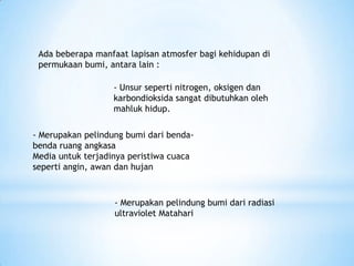 Ada beberapa manfaat lapisan atmosfer bagi kehidupan di
permukaan bumi, antara lain :
- Unsur seperti nitrogen, oksigen dan
karbondioksida sangat dibutuhkan oleh
mahluk hidup.
- Merupakan pelindung bumi dari benda-
benda ruang angkasa
Media untuk terjadinya peristiwa cuaca
seperti angin, awan dan hujan
- Merupakan pelindung bumi dari radiasi
ultraviolet Matahari
 