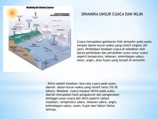 Cuaca merupakan gambaran fisik atmosfer pada suatu
tempat dalam kurun waktu yang relatif singkat (24
jam). Perbedaan keadaan cuaca di sebabkan oleh
danya perbedaan dan perubahan unsur-unsur cuaca
seperti temperatur, tekanan, kelembapan udara,
awan, angin, atau hujan yang terjadi di atmosfer.
Ikllim adalah keadaan rata-rata cuaca pada suatu
daerah dalam kurun waktu yang relatif lama (10-30
tahun). Keadaan cuaca maupun ikllim pada suatu
daerah merupakan hasil pengukuran dan pengamatan
berbagai unsur cuaca dan iklim seperti radiasi
matahari, temperatur udara, tekanan udara, angin,
kelembapan udara, awan, hujan dan faktor-faktor
lainnya.
DINAMIKA UNSUR CUACA DAN IKLIM
 
